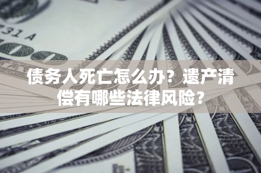 北京债务人死亡怎么办？遗产清偿有哪些法律风险？