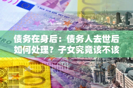 北京债务在身后：债务人去世后如何处理？子女究竟该不该还钱？