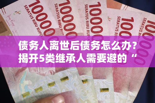 北京债务人离世后债务怎么办？揭开5类继承人需要避的“坑”